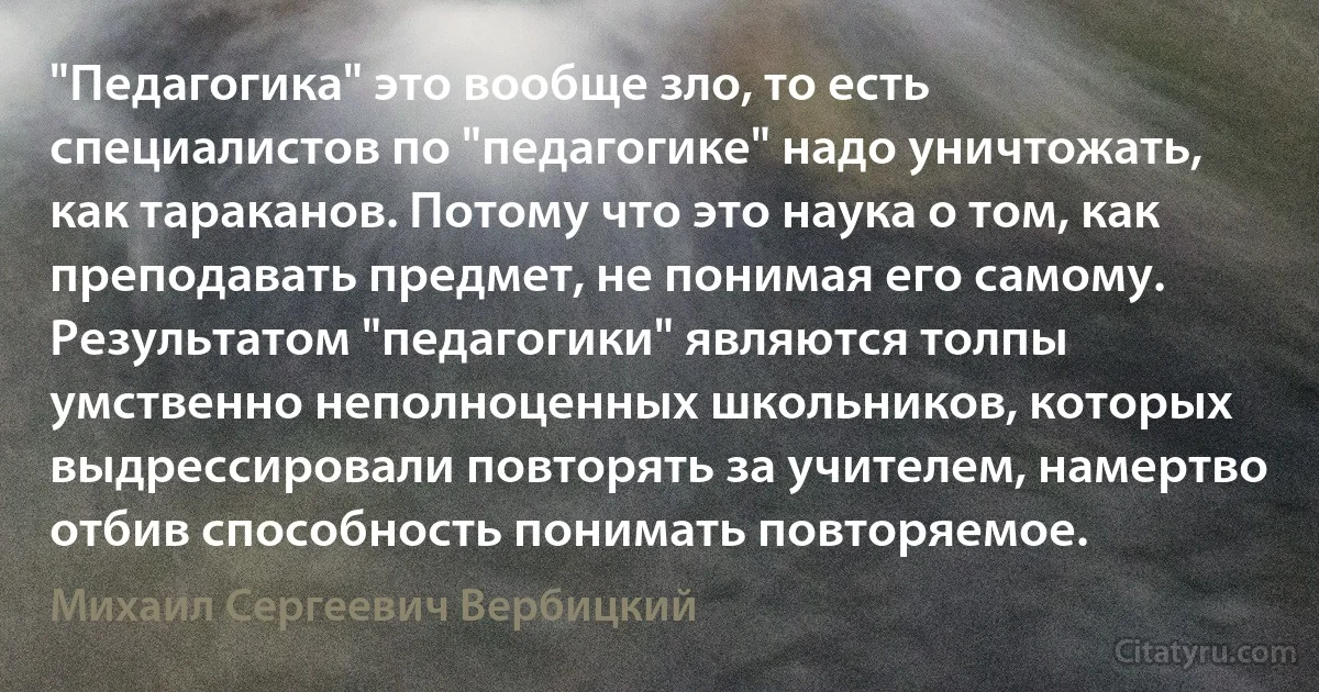 "Педагогика" это вообще зло, то есть специалистов по "педагогике" надо уничтожать, как тараканов. Потому что это наука о том, как преподавать предмет, не понимая его самому. Результатом "педагогики" являются толпы умственно неполноценных школьников, которых выдрессировали повторять за учителем, намертво отбив способность понимать повторяемое. (Михаил Сергеевич Вербицкий)