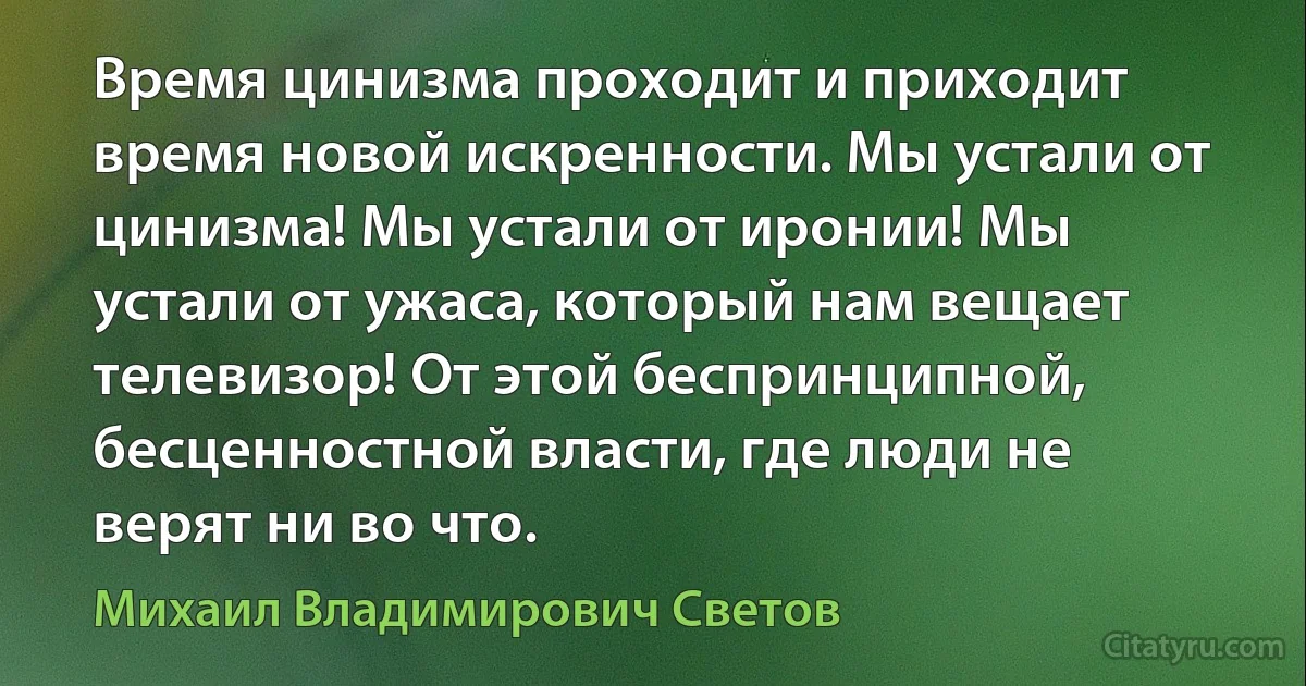 Время цинизма проходит и приходит время новой искренности. Мы устали от цинизма! Мы устали от иронии! Мы устали от ужаса, который нам вещает телевизор! От этой беспринципной, бесценностной власти, где люди не верят ни во что. (Михаил Владимирович Светов)