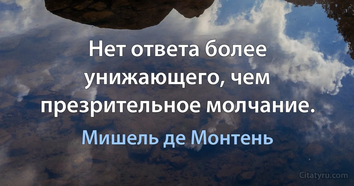 Нет ответа более унижающего, чем презрительное молчание. (Мишель де Монтень)