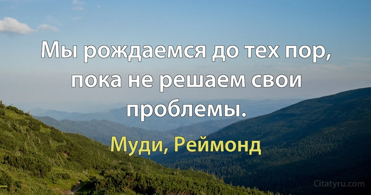 Мы рождаемся до тех пор, пока не решаем свои проблемы. (Муди, Реймонд)