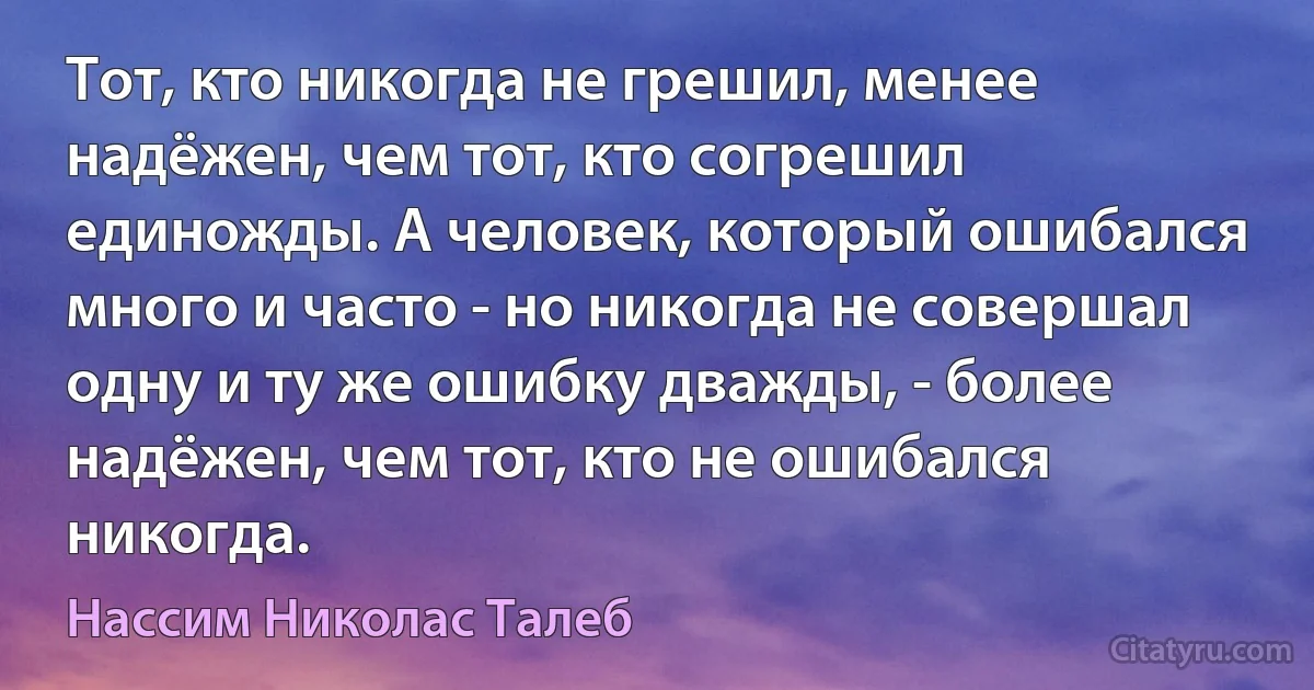 Тот, кто никогда не грешил, менее надёжен, чем тот, кто согрешил единожды. А человек, который ошибался много и часто - но никогда не совершал одну и ту же ошибку дважды, - более надёжен, чем тот, кто не ошибался никогда. (Нассим Николас Талеб)