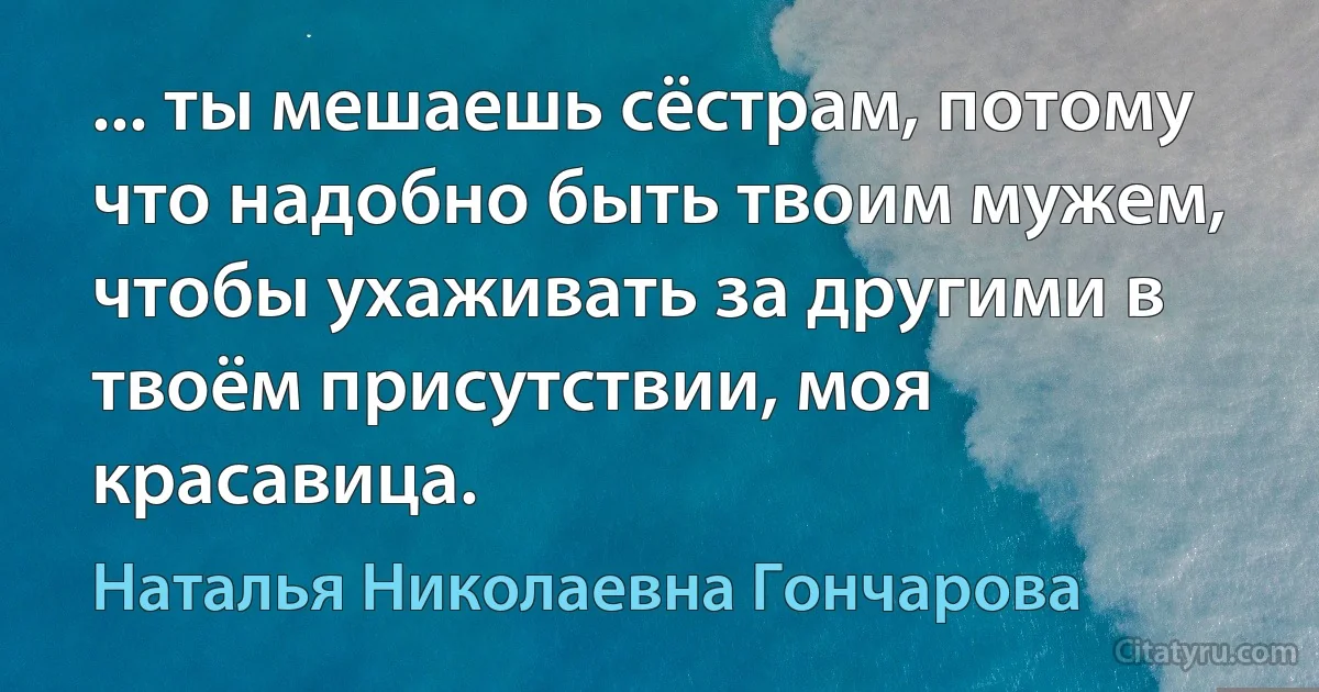 ... ты мешаешь сёстрам, потому что надобно быть твоим мужем, чтобы ухаживать за другими в твоём присутствии, моя красавица. (Наталья Николаевна Гончарова)