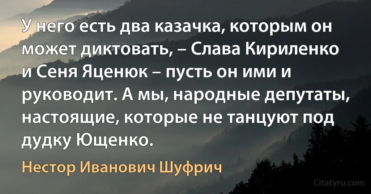 У него есть два казачка, которым он может диктовать, – Слава Кириленко и Сеня Яценюк – пусть он ими и руководит. А мы, народные депутаты, настоящие, которые не танцуют под дудку Ющенко. (Нестор Иванович Шуфрич)