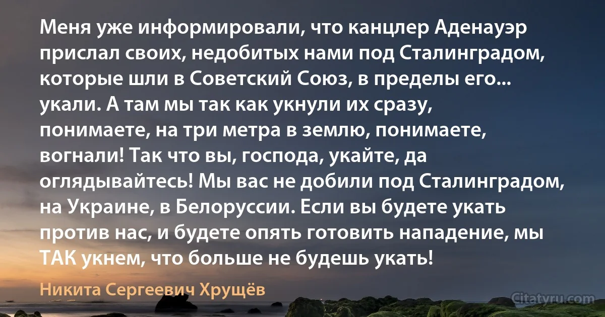 Меня уже информировали, что канцлер Аденауэр прислал своих, недобитых нами под Сталинградом, которые шли в Советский Союз, в пределы его... укали. А там мы так как укнули их сразу, понимаете, на три метра в землю, понимаете, вогнали! Так что вы, господа, укайте, да оглядывайтесь! Мы вас не добили под Сталинградом, на Украине, в Белоруссии. Если вы будете укать против нас, и будете опять готовить нападение, мы ТАК укнем, что больше не будешь укать! (Никита Сергеевич Хрущёв)