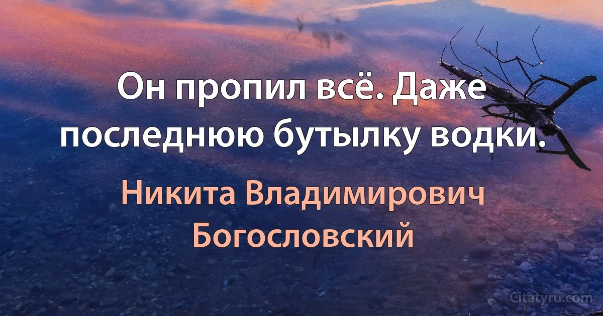 Он пропил всё. Даже последнюю бутылку водки. (Никита Владимирович Богословский)