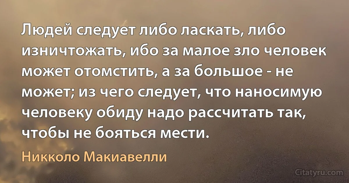 Людей следует либо ласкать, либо изничтожать, ибо за малое зло человек может отомстить, а за большое - не может; из чего следует, что наносимую человеку обиду надо рассчитать так, чтобы не бояться мести. (Никколо Макиавелли)