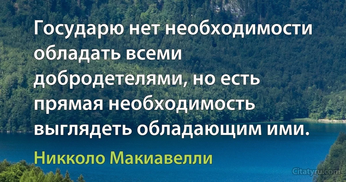 Государю нет необходимости обладать всеми добродетелями, но есть прямая необходимость выглядеть обладающим ими. (Никколо Макиавелли)