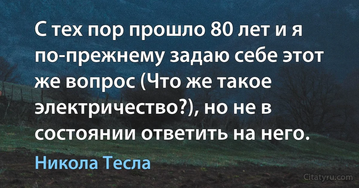 С тех пор прошло 80 лет и я по-прежнему задаю себе этот же вопрос (Что же такое электричество?), но не в состоянии ответить на него. (Никола Тесла)