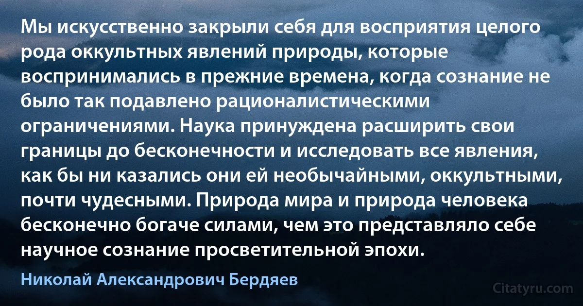 Мы искусственно закрыли себя для восприятия целого рода оккультных явлений природы, которые воспринимались в прежние времена, когда сознание не было так подавлено рационалистическими ограничениями. Наука принуждена расширить свои границы до бесконечности и исследовать все явления, как бы ни казались они ей необычайными, оккультными, почти чудесными. Природа мира и природа человека бесконечно богаче силами, чем это представляло себе научное сознание просветительной эпохи. (Николай Александрович Бердяев)