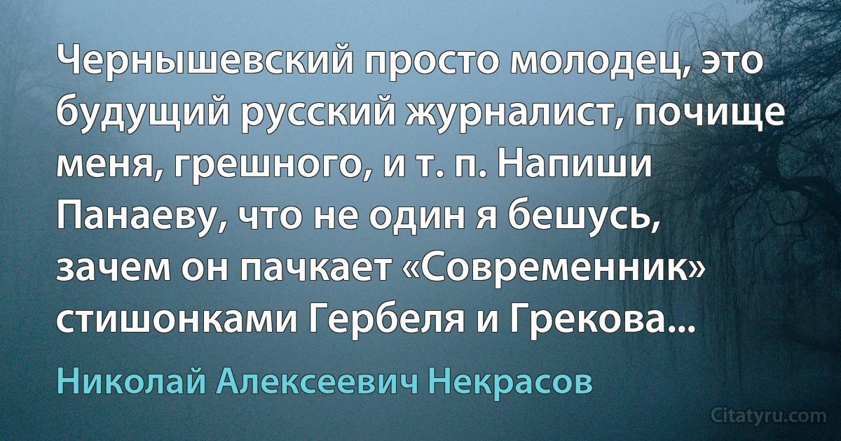 Чернышевский просто молодец, это будущий русский журналист, почище меня, грешного, и т. п. Напиши Панаеву, что не один я бешусь, зачем он пачкает «Современник» стишонками Гербеля и Грекова... (Николай Алексеевич Некрасов)