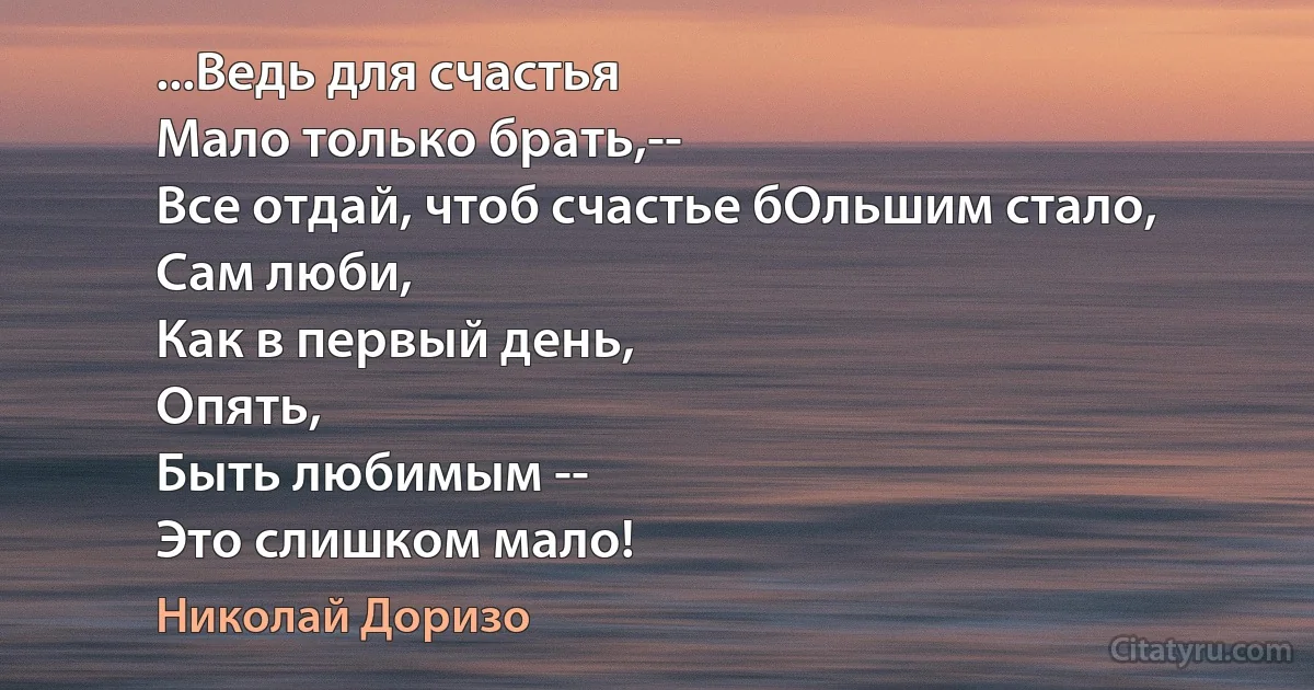 ...Ведь для счастья
Мало только брать,--
Все отдай, чтоб счастье бОльшим стало,
Сам люби,
Как в первый день,
Опять,
Быть любимым --
Это слишком мало! (Николай Доризо)