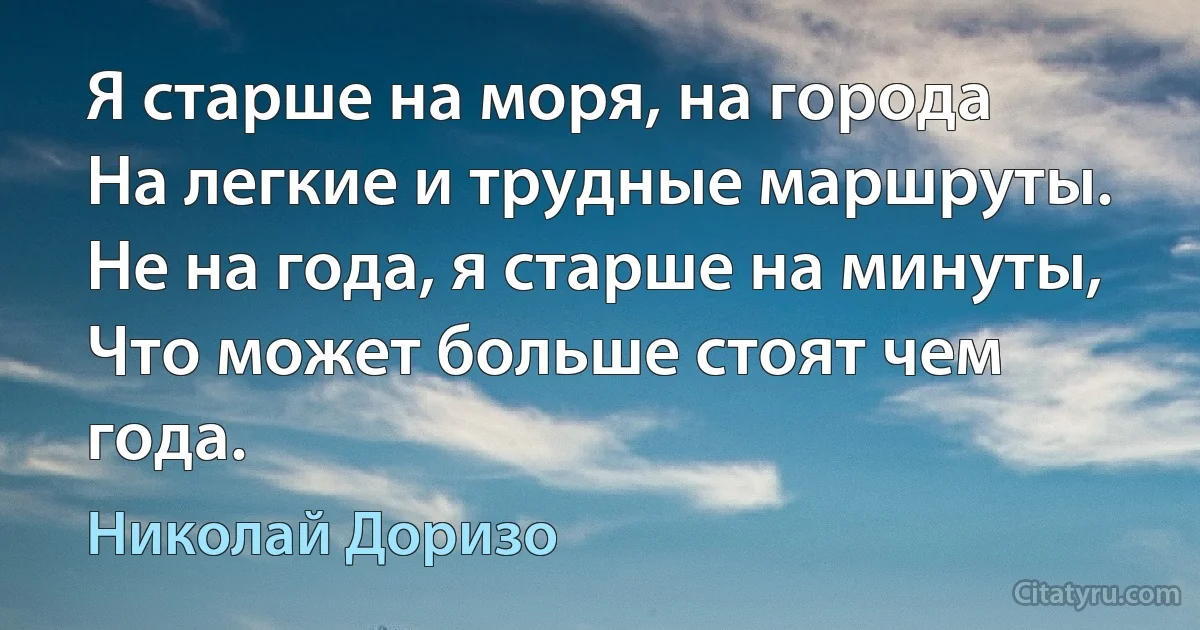 Я старше на моря, на города
На легкие и трудные маршруты.
Не на года, я старше на минуты,
Что может больше стоят чем года. (Николай Доризо)