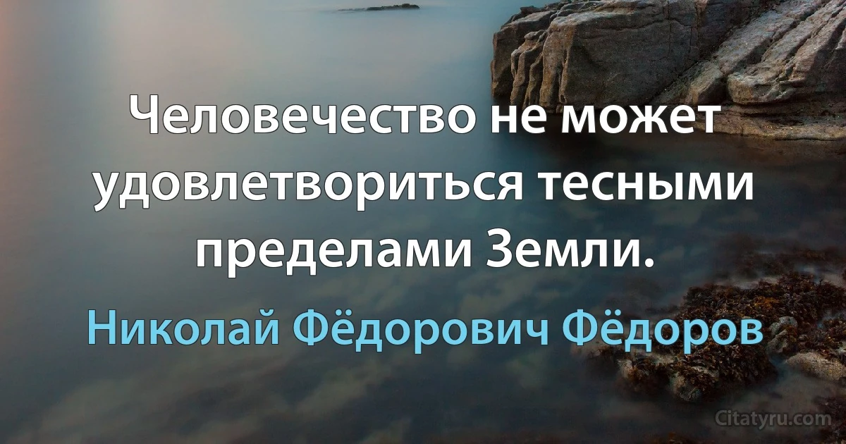 Человечество не может удовлетвориться тесными пределами Земли. (Николай Фёдорович Фёдоров)