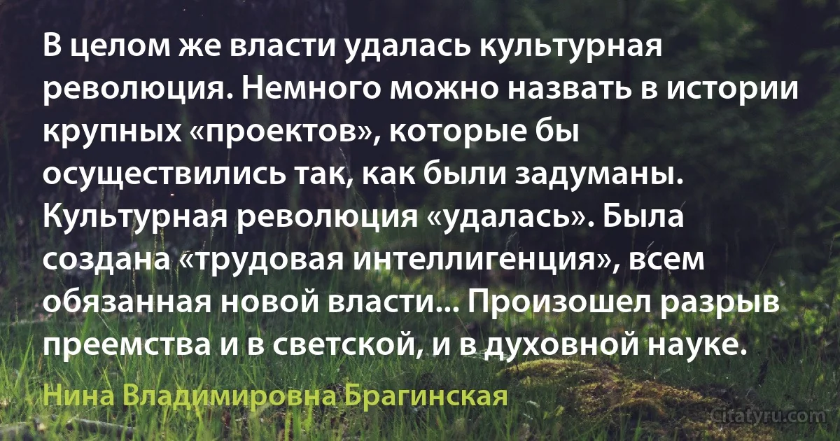 В целом же власти удалась культурная революция. Немного можно назвать в истории крупных «проектов», которые бы осуществились так, как были задуманы. Культурная революция «удалась». Была создана «трудовая интеллигенция», всем обязанная новой власти... Произошел разрыв преемства и в светской, и в духовной науке. (Нина Владимировна Брагинская)