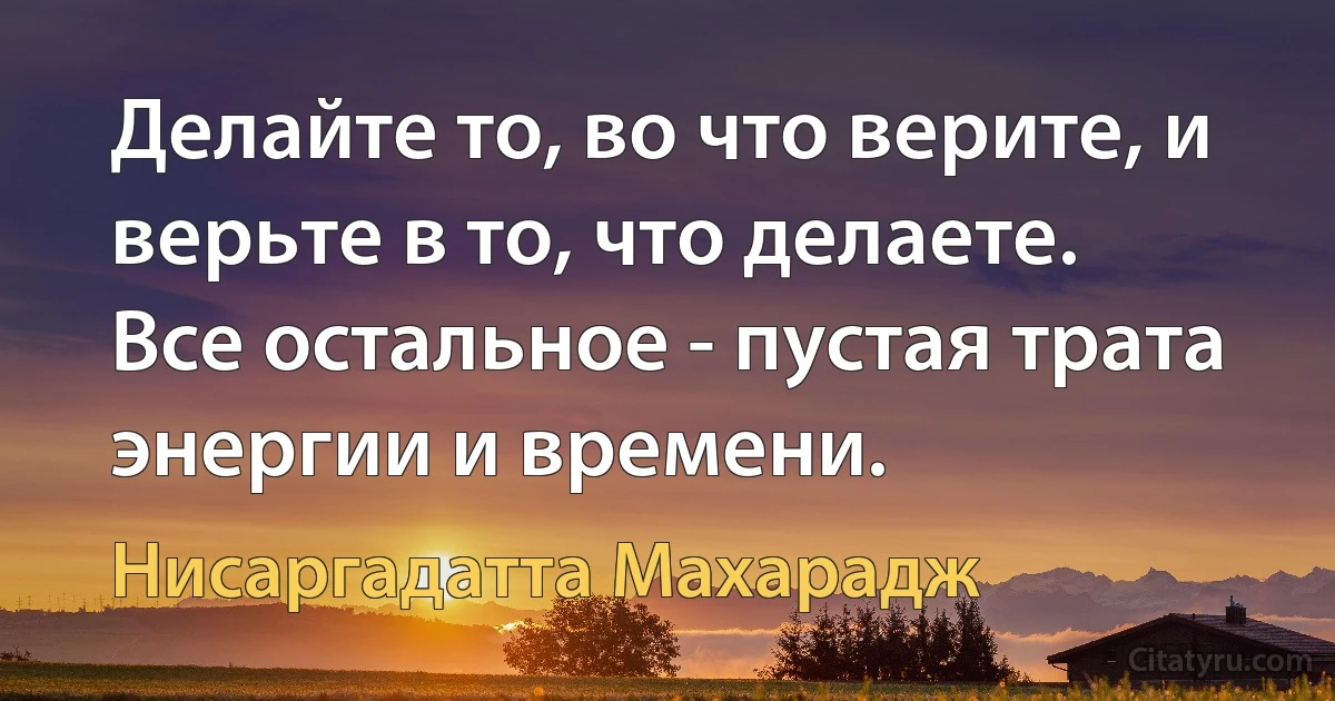 Делайте то, во что верите, и верьте в то, что делаете. 
Все остальное - пустая трата энергии и времени. (Нисаргадатта Махарадж)