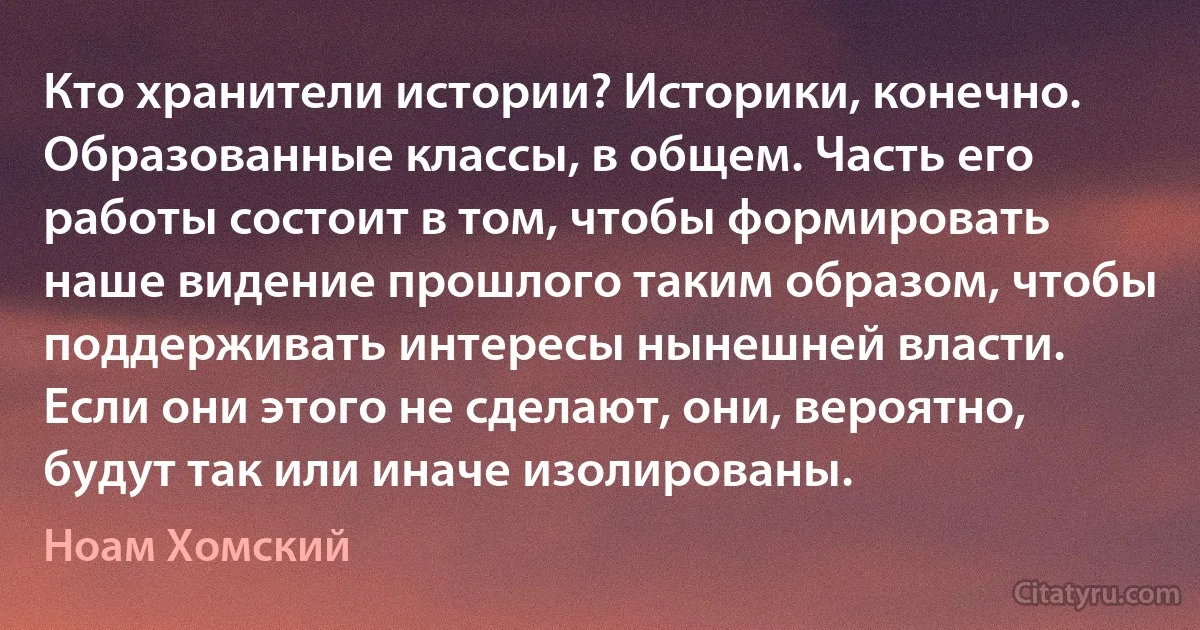 Кто хранители истории? Историки, конечно. Образованные классы, в общем. Часть его работы состоит в том, чтобы формировать наше видение прошлого таким образом, чтобы поддерживать интересы нынешней власти. Если они этого не сделают, они, вероятно, будут так или иначе изолированы. (Ноам Хомский)