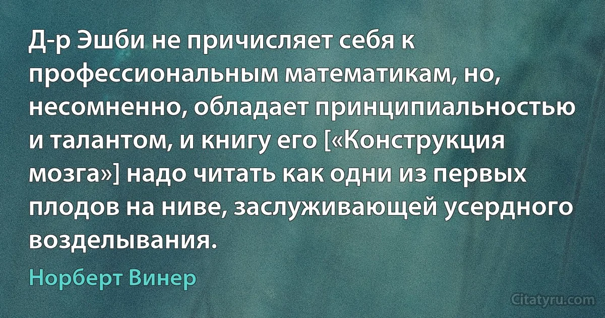 Д-р Эшби не причисляет себя к профессиональным математикам, но, несомненно, обладает принципиальностью и талантом, и книгу его [«Конструкция мозга»] надо читать как одни из первых плодов на ниве, заслуживающей усердного возделывания. (Норберт Винер)