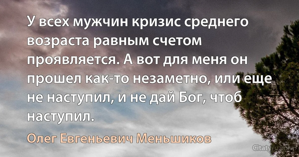 У всех мужчин кризис среднего возраста равным счетом проявляется. А вот для меня он прошел как-то незаметно, или еще не наступил, и не дай Бог, чтоб наступил. (Олег Евгеньевич Меньшиков)