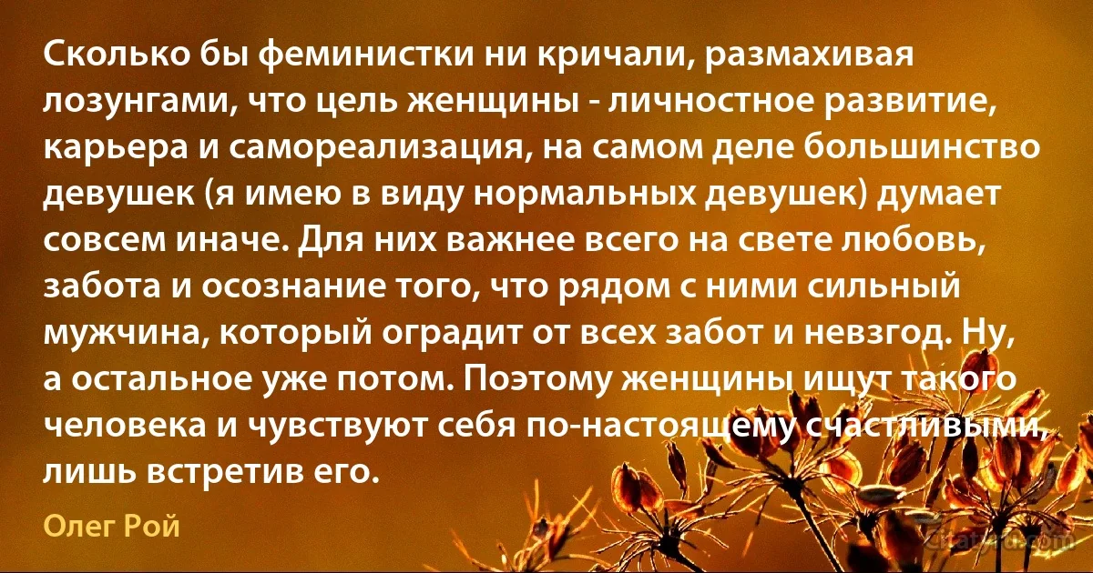 Сколько бы феминистки ни кричали, размахивая лозунгами, что цель женщины - личностное развитие, карьера и самореализация, на самом деле большинство девушек (я имею в виду нормальных девушек) думает совсем иначе. Для них важнее всего на свете любовь, забота и осознание того, что рядом с ними сильный мужчина, который оградит от всех забот и невзгод. Ну, а остальное уже потом. Поэтому женщины ищут такого человека и чувствуют себя по-настоящему счастливыми, лишь встретив его. (Олег Рой)