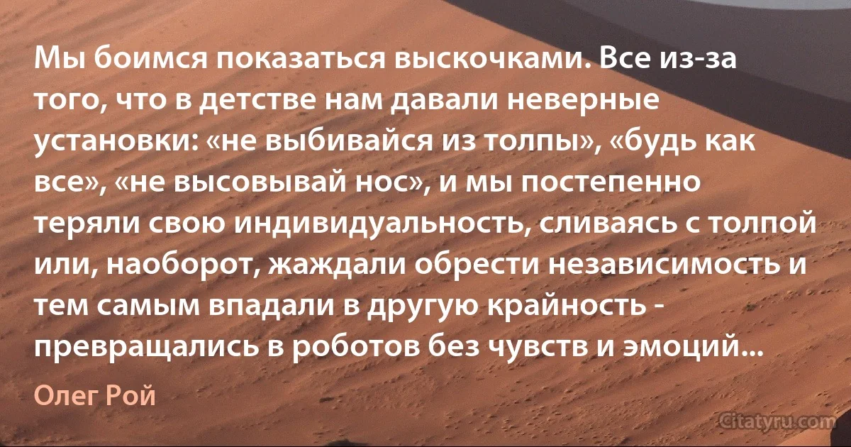 Мы боимся показаться выскочками. Все из-за того, что в детстве нам давали неверные установки: «не выбивайся из толпы», «будь как все», «не высовывай нос», и мы постепенно теряли свою индивидуальность, сливаясь с толпой или, наоборот, жаждали обрести независимость и тем самым впадали в другую крайность - превращались в роботов без чувств и эмоций... (Олег Рой)