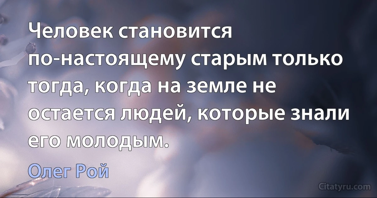 Человек становится по-настоящему старым только тогда, когда на земле не остается людей, которые знали его молодым. (Олег Рой)