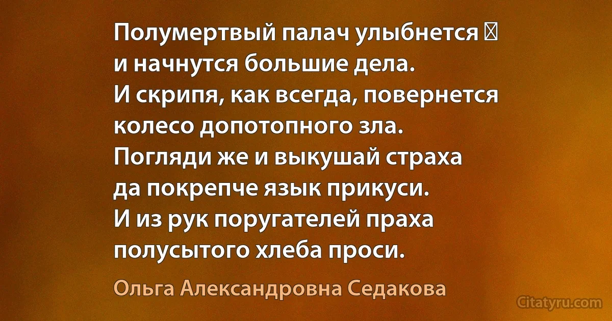 Полумертвый палач улыбнется ―
и начнутся большие дела.
И скрипя, как всегда, повернется
колесо допотопного зла.
Погляди же и выкушай страха
да покрепче язык прикуси.
И из рук поругателей праха
полусытого хлеба проси. (Ольга Александровна Седакова)