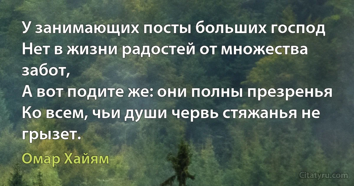 У занимающих посты больших господ
Нет в жизни радостей от множества забот,
А вот подите же: они полны презренья
Ко всем, чьи души червь стяжанья не грызет. (Омар Хайям)