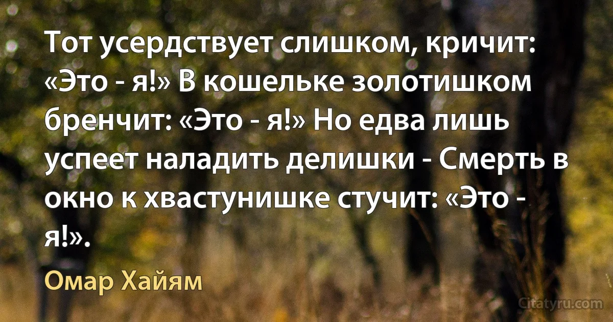 Тот усердствует слишком, кричит: «Это - я!» В кошельке золотишком бренчит: «Это - я!» Но едва лишь успеет наладить делишки - Смерть в окно к хвастунишке стучит: «Это - я!». (Омар Хайям)