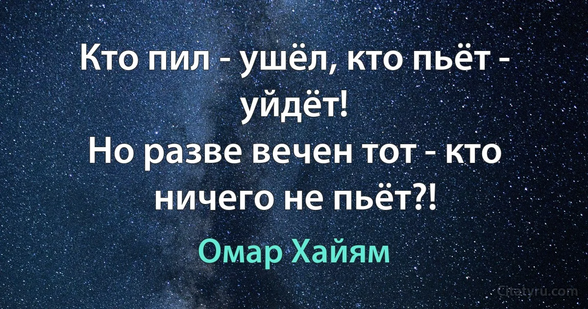 Кто пил - ушёл, кто пьёт - уйдёт!
Но разве вечен тот - кто ничего не пьёт?! (Омар Хайям)