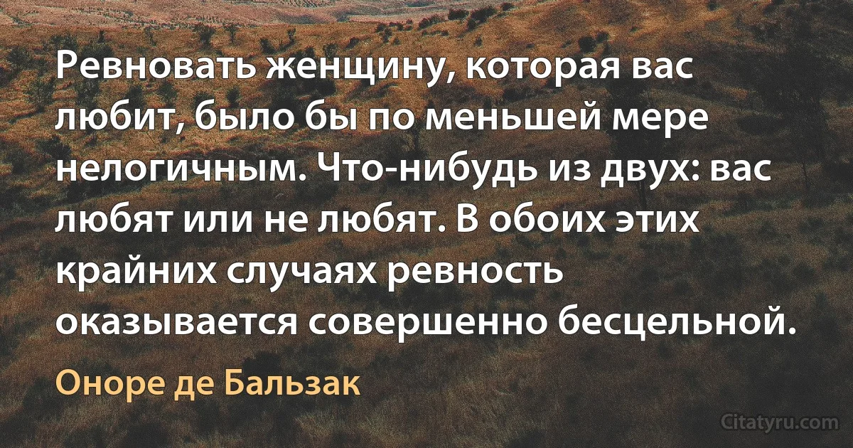 Ревновать женщину, которая вас любит, было бы по меньшей мере нелогичным. Что-нибудь из двух: вас любят или не любят. В обоих этих крайних случаях ревность оказывается совершенно бесцельной. (Оноре де Бальзак)