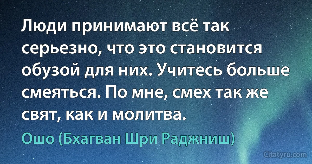 Люди принимают всё так серьезно, что это становится обузой для них. Учитесь больше смеяться. По мне, смех так же свят, как и молитва. (Ошо (Бхагван Шри Раджниш))