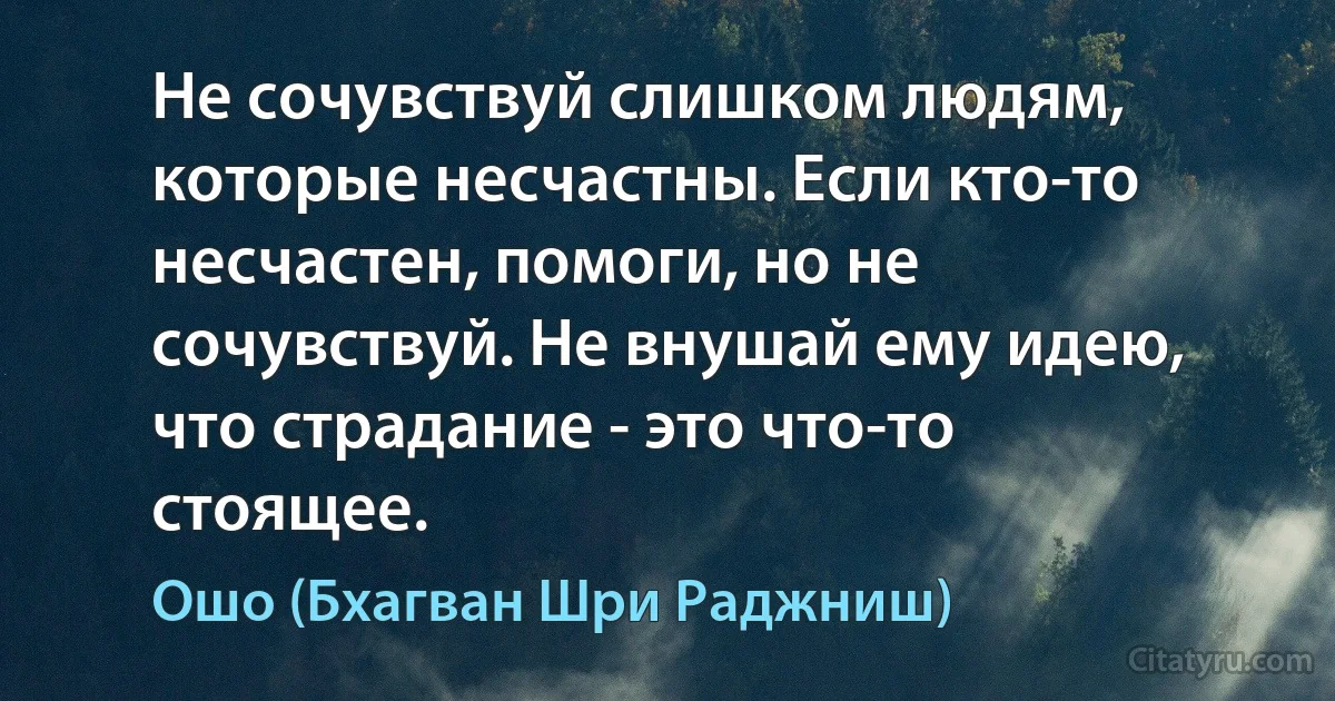 Не сочувствуй слишком людям, которые несчастны. Если кто-то несчастен, помоги, но не сочувствуй. Не внушай ему идею, что страдание - это что-то стоящее. (Ошо (Бхагван Шри Раджниш))