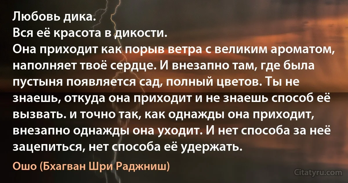 Любовь дика.
Вся её красота в дикости.
Она приходит как порыв ветра с великим ароматом, наполняет твоё сердце. И внезапно там, где была пустыня появляется сад, полный цветов. Ты не знаешь, откуда она приходит и не знаешь способ её вызвать. и точно так, как однажды она приходит, внезапно однажды она уходит. И нет способа за неё зацепиться, нет способа её удержать. (Ошо (Бхагван Шри Раджниш))