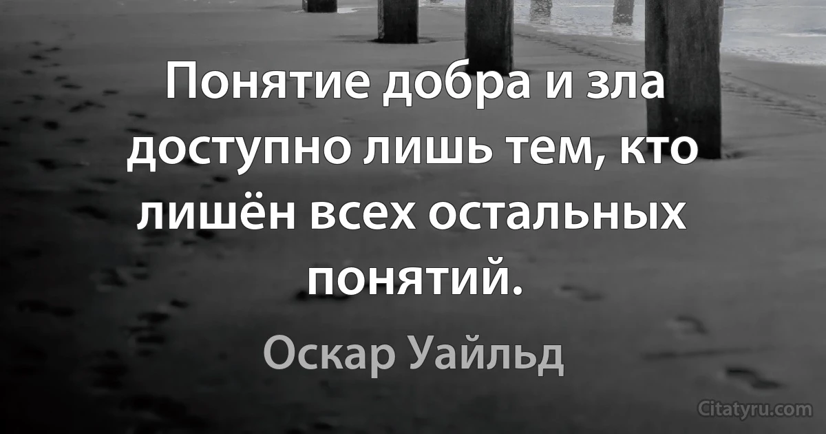 Понятие добра и зла доступно лишь тем, кто лишён всех остальных понятий. (Оскар Уайльд)