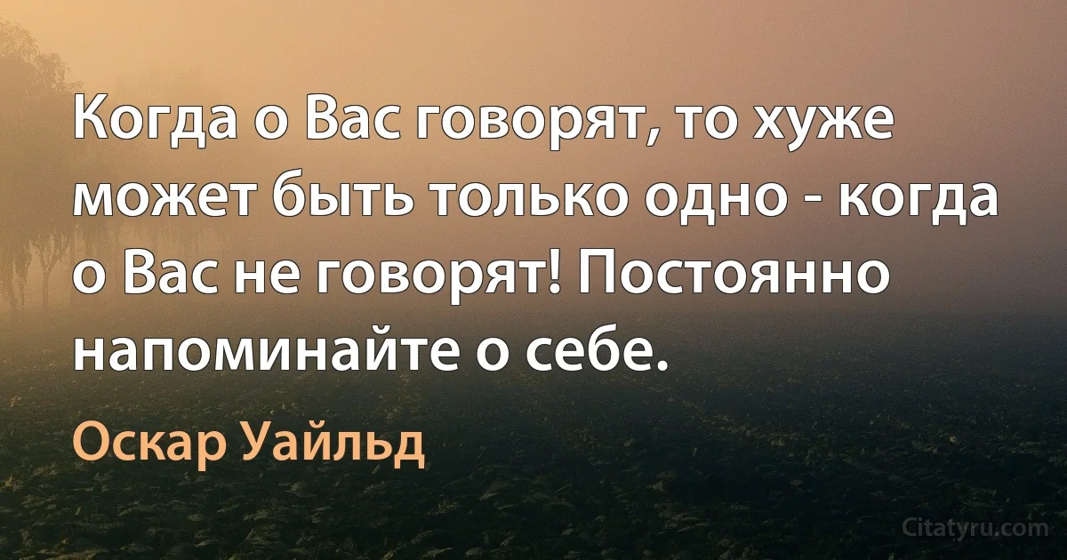 Когда о Вас говорят, то хуже может быть только одно - когда о Вас не говорят! Постоянно напоминайте о себе. (Оскар Уайльд)