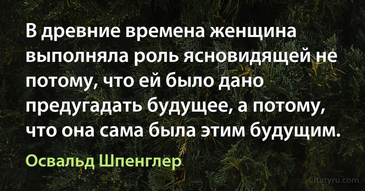 В древние времена женщина выполняла роль ясновидящей не потому, что ей было дано предугадать будущее, а потому, что она сама была этим будущим. (Освальд Шпенглер)