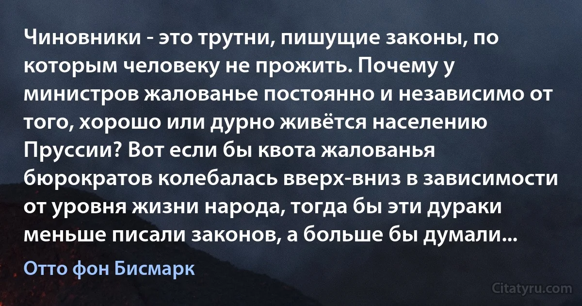 Чиновники - это трутни, пишущие законы, по которым человеку не прожить. Почему у министров жалованье постоянно и независимо от того, хорошо или дурно живётся населению Пруссии? Вот если бы квота жалованья бюрократов колебалась вверх-вниз в зависимости от уровня жизни народа, тогда бы эти дураки меньше писали законов, а больше бы думали... (Отто фон Бисмарк)