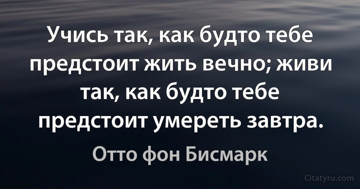 Учись так, как будто тебе предстоит жить вечно; живи так, как будто тебе предстоит умереть завтра. (Отто фон Бисмарк)