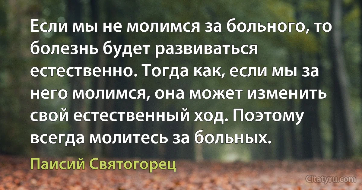 Если мы не молимся за больного, то болезнь будет развиваться естественно. Тогда как, если мы за него молимся, она может изменить свой естественный ход. Поэтому всегда молитесь за больных. (Паисий Святогорец)