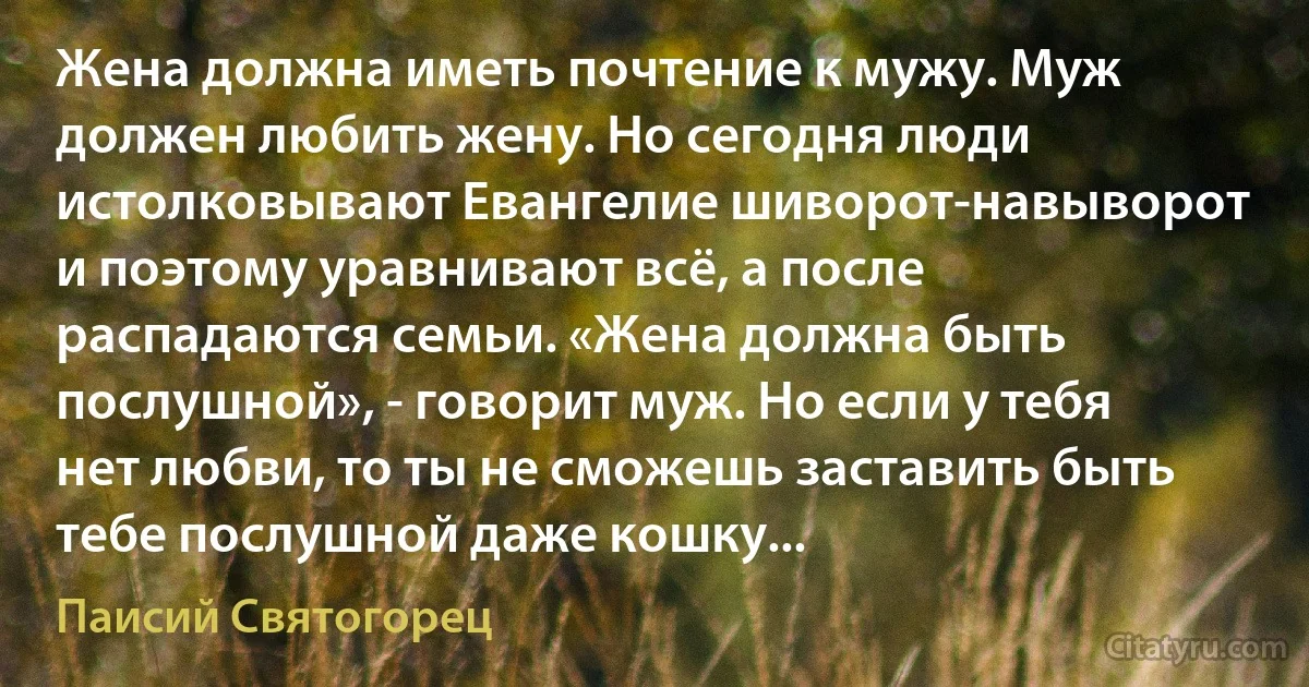 Жена должна иметь почтение к мужу. Муж должен любить жену. Но сегодня люди истолковывают Евангелие шиворот-навыворот и поэтому уравнивают всё, а после распадаются семьи. «Жена должна быть послушной», - говорит муж. Но если у тебя нет любви, то ты не сможешь заставить быть тебе послушной даже кошку... (Паисий Святогорец)