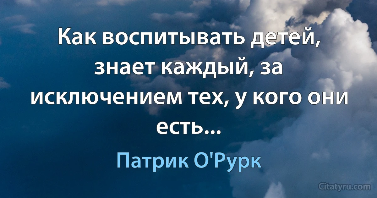 Как воспитывать детей, знает каждый, за исключением тех, у кого они есть... (Патрик О'Рурк)