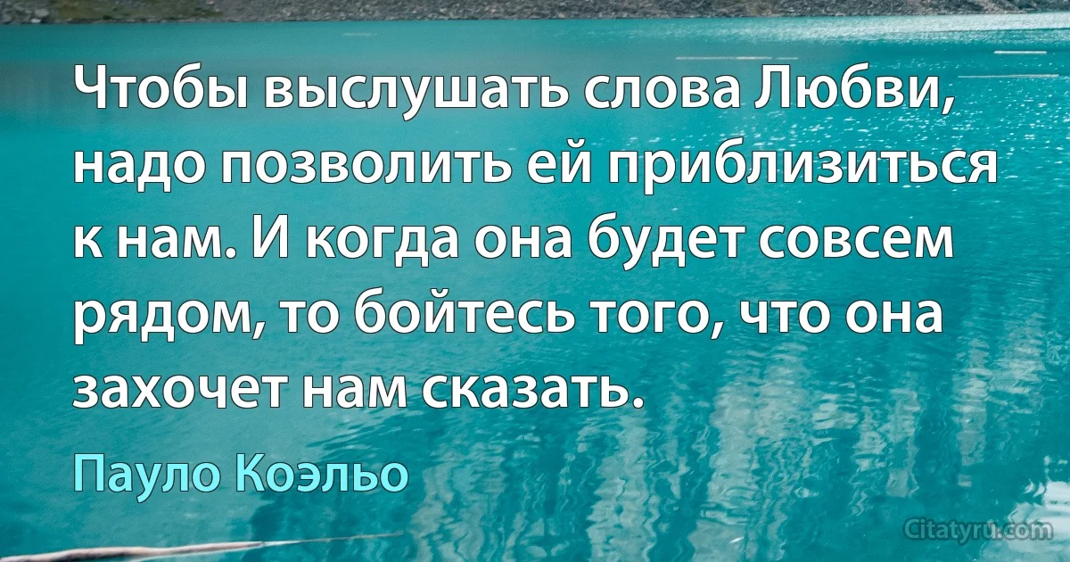 Чтобы выслушать слова Любви, надо позволить ей приблизиться к нам. И когда она будет совсем рядом, то бойтесь того, что она захочет нам сказать. (Пауло Коэльо)