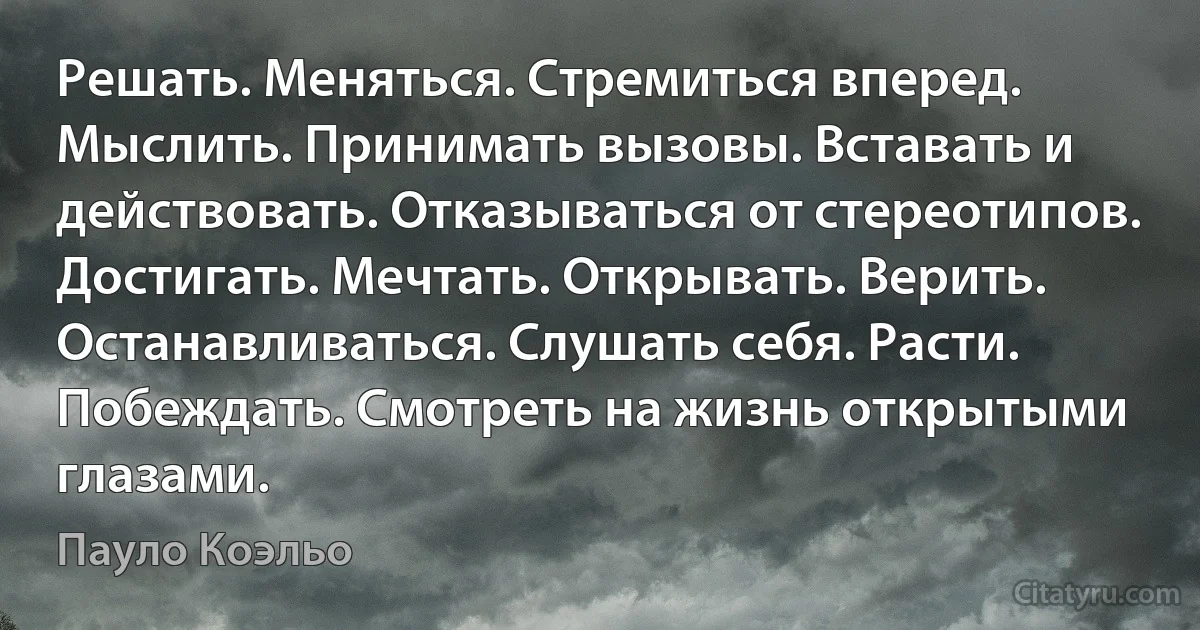 Решать. Меняться. Стремиться вперед. Мыслить. Принимать вызовы. Вставать и действовать. Отказываться от стереотипов. Достигать. Мечтать. Открывать. Верить. Останавливаться. Слушать себя. Расти. Побеждать. Смотреть на жизнь открытыми глазами. (Пауло Коэльо)