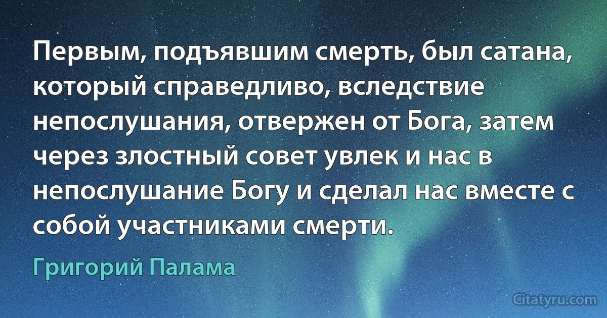 Первым, подъявшим смерть, был сатана, который справедливо, вследствие непослушания, отвержен от Бога, затем через злостный совет увлек и нас в непослушание Богу и сделал нас вместе с собой участниками смерти. (Григорий Палама)