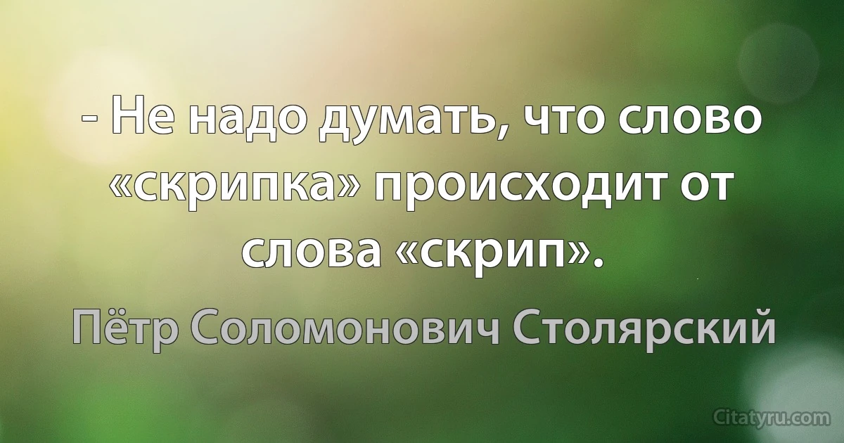 - Не надо думать, что слово «скрипка» происходит от слова «скрип». (Пётр Соломонович Столярский)