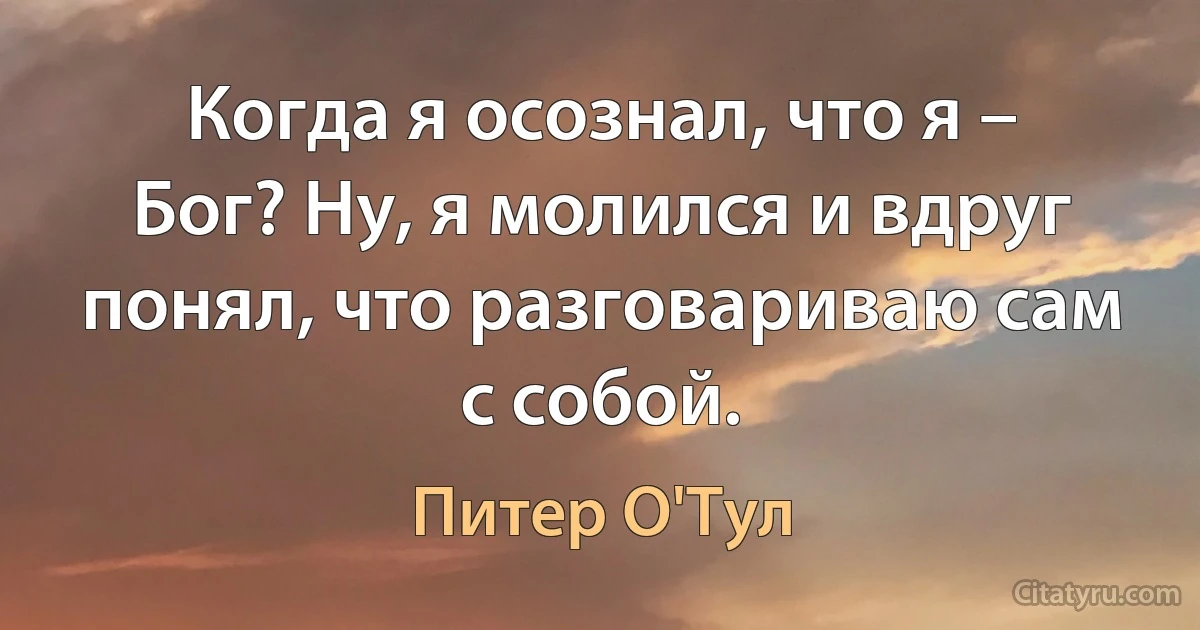 Когда я осознал, что я – Бог? Ну, я молился и вдруг понял, что разговариваю сам с собой. (Питер О'Тул)