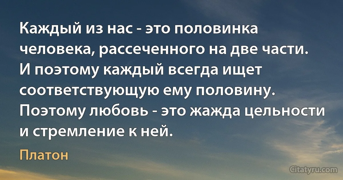 Каждый из нас - это половинка человека, рассеченного на две части. И поэтому каждый всегда ищет соответствующую ему половину. Поэтому любовь - это жажда цельности и стремление к ней. (Платон)