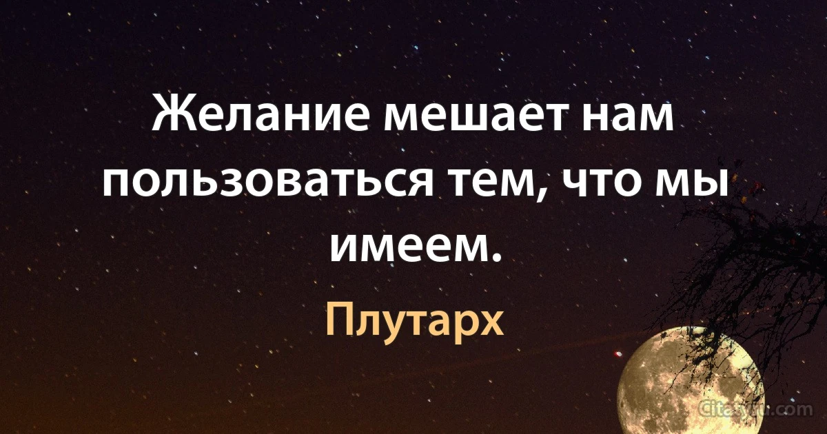 Желание мешает нам пользоваться тем, что мы имеем. (Плутарх)