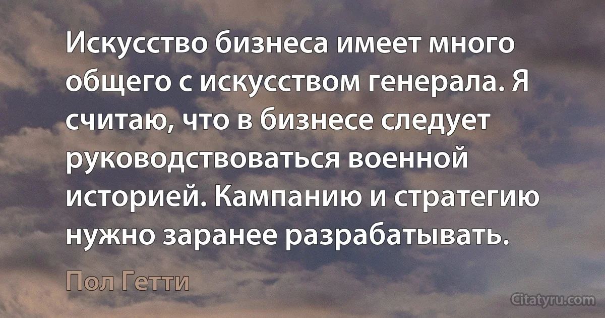 Искусство бизнеса имеет много общего с искусством генерала. Я считаю, что в бизнесе следует руководствоваться военной историей. Кампанию и стратегию нужно заранее разрабатывать. (Пол Гетти)