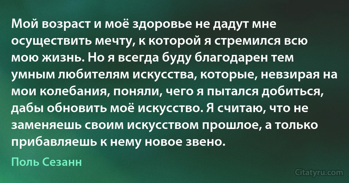 Мой возраст и моё здоровье не дадут мне осуществить мечту, к которой я стремился всю мою жизнь. Но я всегда буду благодарен тем умным любителям искусства, которые, невзирая на мои колебания, поняли, чего я пытался добиться, дабы обновить моё искусство. Я считаю, что не заменяешь своим искусством прошлое, а только прибавляешь к нему новое звено. (Поль Сезанн)